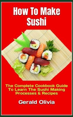 How To Make Sushi: The Complete Cookbook Guide To Learn The Sushi Making Processes & Recipes