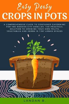 Easy Peasy Crops in Pots: A Comprehensive Guide to Container Gardening for the Modern City Dweller,  the Practical Solution to Growing Your Own Fruits, Vegetables and Herbs in Tiny Urban Spaces