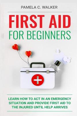 First Aid for Beginners: Learn How to Act in an Emergency Situation, and Provide First Aid to the  Injured Until Help Arrives ( First Aid for Beginners)