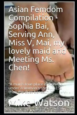 Asian Femdom Compilation - Sophia Bai, Serving Ann, Miss V, Mai, my lovely  maid and Meeting Ms. Chen!: A man's true place is ALWAYS under a woman's shoe... LESS than the dust  beneath it!