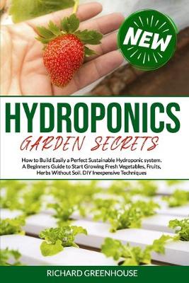 Hydroponics Garden Secrets: How to Build Easily a Perfect Sustainable Hydroponics system. A Beginners  Guide to Start Growing Fresh Vegetables, Fruits, Herbs Without Soil. DIY Inexpensive Techniques.