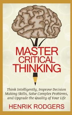 Master Critical Thinking: Think Intelligently, Improve Decision Making Skills, Solve Complex Problems,  and Upgrade the Quality of Your Life