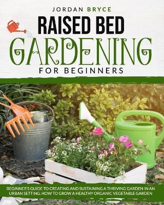 Raised Bed Gardening for Beginners: Beginner's Guide to Creating and Sustaining a Thriving Garden in an Urban  Setting. How to Grow a Healthy Organic Vegetable Garden