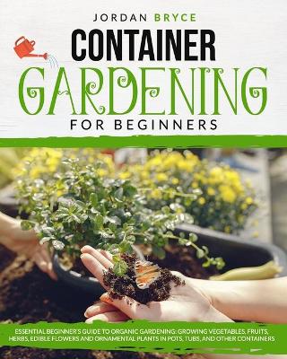 Container Gardening for Beginners: : Essential Beginner's Guide to Organic Gardening: Growing Vegetables,  Fruits, Herbs, Edible Flowers, and Ornamental Plants in Pots, Tubs and Other Containers