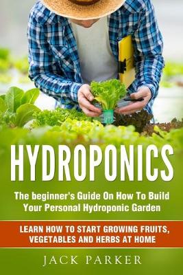 Hydroponics: The Beginner's Guide On How To Build Your Personal Hydroponic Garden. Learn  How to Start Growing Fruits, Vegetables and Herbs at Home