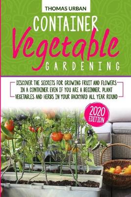 Container Vegetable Gardening: Discover the secrets for growing fruit and flowers in a container even if  you are a beginners. Plant vegetables and herbs in your backyard all year round
