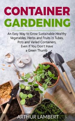 Container Gardening: An Easy Way to Grow Sustainable Healthy Vegetables, Herbs and Fruits in  Tubes, Pots and Varied Containers Without Having a Green Thumb