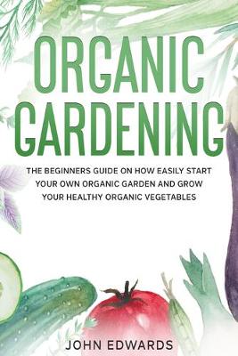 Organic Gardening: The Beginners Guide on How Easily Start Your Own Organic Garden and Grow  Your Healthy Organic Vegetables