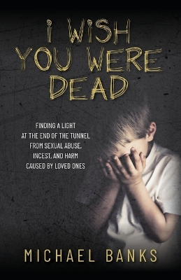 I Wish You Were Dead: Finding a light at the end of the tunnel from sexual abuse, incest, and harm  caused by loved ones