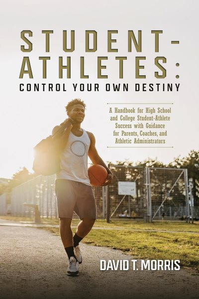 Student-Athletes: Control Your Own Destiny: A Handbook for High School and College Student-Athlete Success with Guidance for Parents, Coaches, and Athletic Administrators