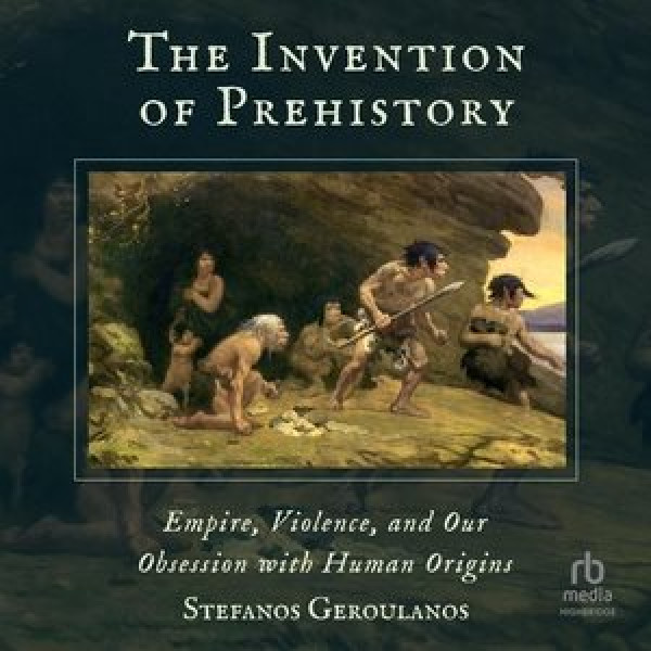 Invention of Prehistory: Empire, Violence, and Our Obsession with Human Origins Unabridged edition