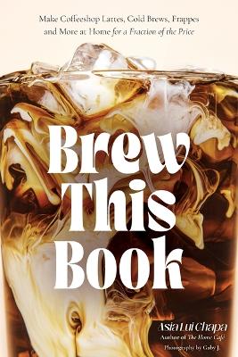 Brew This Book: Make Coffee Shop Lattes, Cold Brews, Frappes and More at Home for a Fraction  of the Price