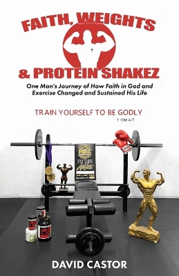 Faith, Weights and Protein Shakez: One Man's Journey of How Faith in God and Exercise Changed and Sustained His  Life