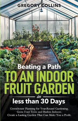Beating a Path to an Indoor Fruit Garden in Less Than 30 Days: Growing Fruit Trees and Berries from Dirt to Harvest with Pots, Containers,  and Raised Bed Gardening