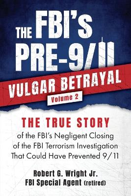 FBI's PRE-9/11 VULGAR BETRAYAL; Volume 2: The FBI's Negligent Closing of the FBI Terrorism Investigation That Could  Have Prevented 9/11 The Fbi's Pre-9/11 Vulgar Betrayal ed.