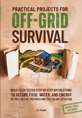 Practical Projects For Off-Grid Survival: Build Field-Tested Step-By-Step Diy Solutions To Secure Food, Water, And  Energy, So You Can Live Prepared And Free In Any Situation