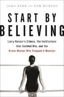 Start by Believing: Larry Nassar's Crimes, the Institutions that Enabled Him, and the Brave  Women Who Stopped a Monster