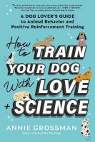 How to Train Your Dog with Love plus Science: A Dog Lover's Guide to Animal Behavior and Positive Reinforcement