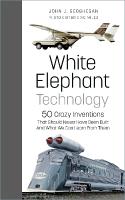 White Elephant Technology: 50 Crazy Inventions That Should Never Have Been Built, And What We Can Learn  From Them