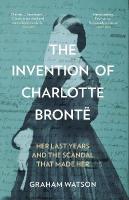 Invention of Charlotte Brontë: Her Last Years and the Scandal That Made Her New edition