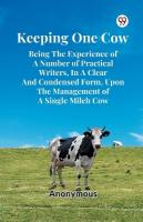 Keeping One Cow Being the Experience of a Number of Practical Writers, in a  Clear and Condensed Form, Upon the Management of a Single Milch Cow